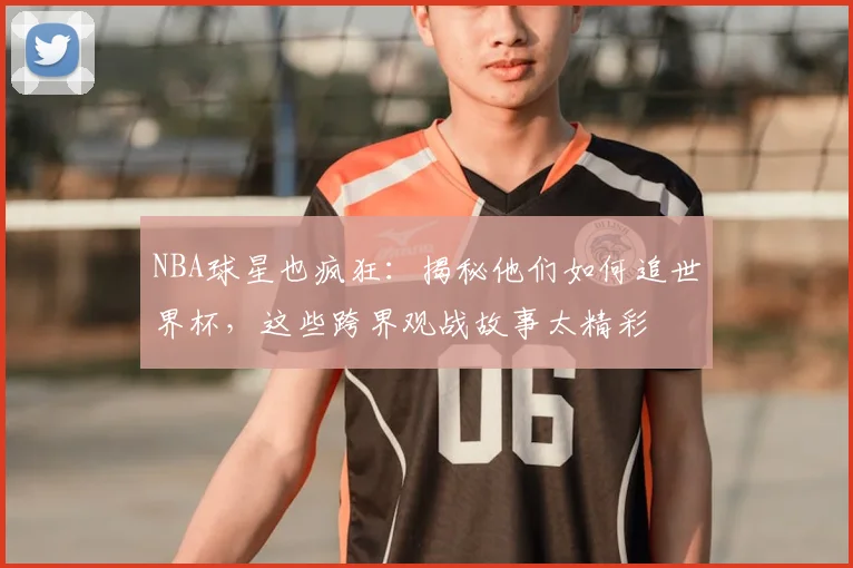 NBA球星也疯狂：揭秘他们如何追世界杯，这些跨界观战故事太精彩