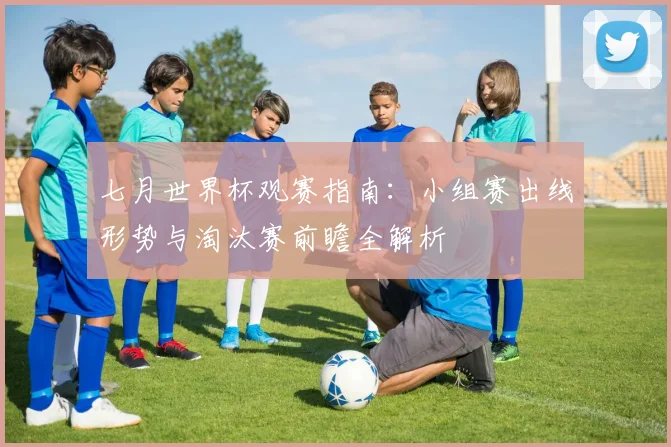 七月世界杯观赛指南：小组赛出线形势与淘汰赛前瞻全解析