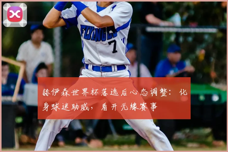 赫伊森世界杯落选后心态调整：化身球迷助威，看开无缘赛事