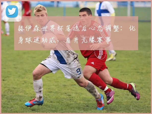 赫伊森世界杯落选后心态调整:化身球迷助威,看开无缘赛事
