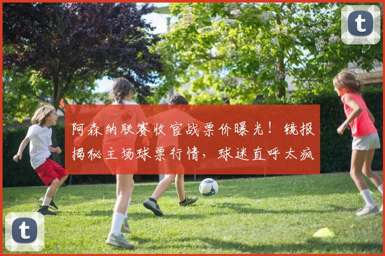 阿森纳联赛收官战票价曝光！镜报揭秘主场球票行情，球迷直呼太疯狂