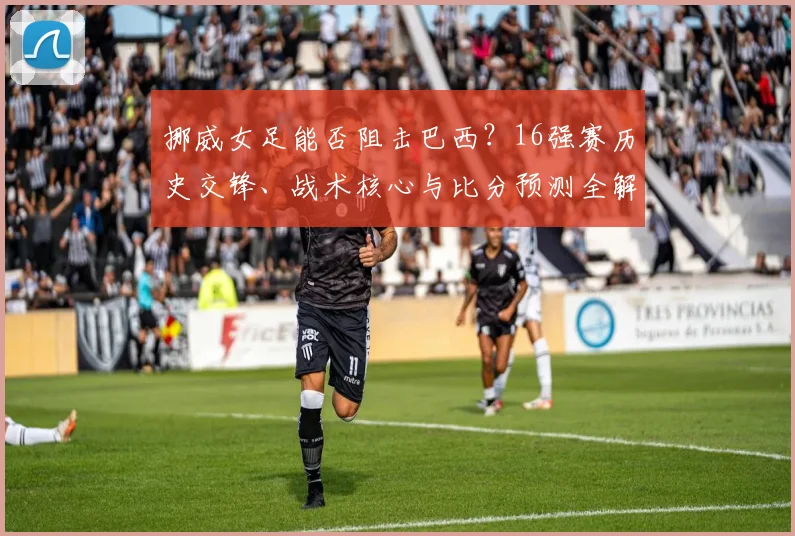 挪威女足能否阻击巴西？16强赛历史交锋、战术核心与比分预测全解析