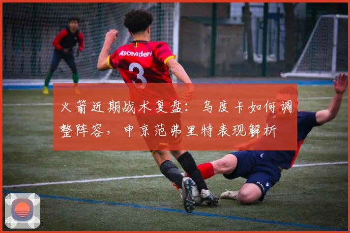 火箭近期战术复盘:乌度卡如何调整阵容,申京范弗里特表现解析
