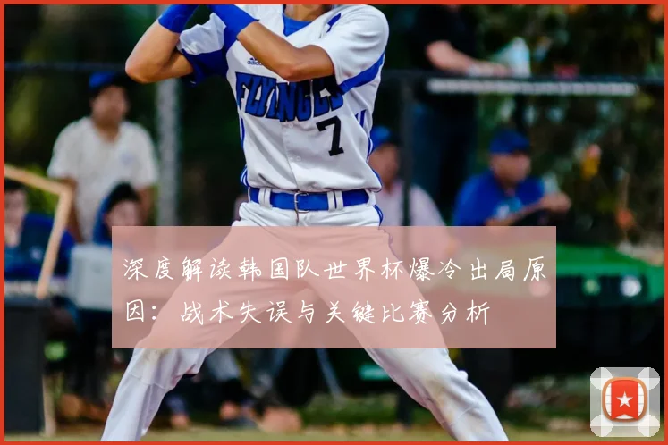 深度解读韩国队世界杯爆冷出局原因:战术失误与关键比赛分析