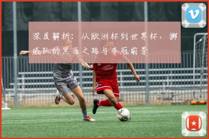 深度解析：从欧洲杯到世界杯，挪威队的黑马之路与夺冠前景